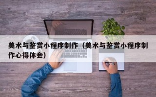 德清美术与鉴赏小程序制作（美术与鉴赏小程序制作心得体会）
