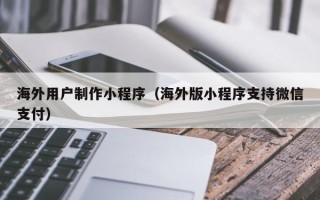 德清海外用户制作小程序（海外版小程序支持微信支付）
