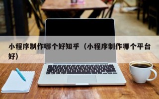 德清小程序制作哪个好知乎（小程序制作哪个平台好）